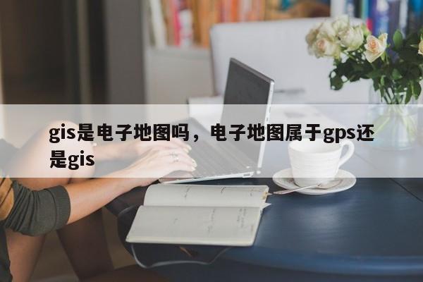 gis是電子地圖嗎，電子地圖屬于gps還是gis