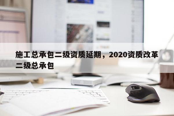 施工總承包二級資質延期，2020資質改革二級總承包