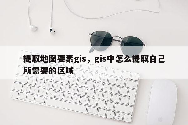 提取地圖要素gis，gis中怎么提取自己所需要的區(qū)域