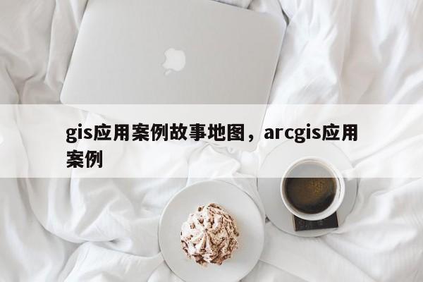 gis應(yīng)用案例故事地圖，arcgis應(yīng)用案例