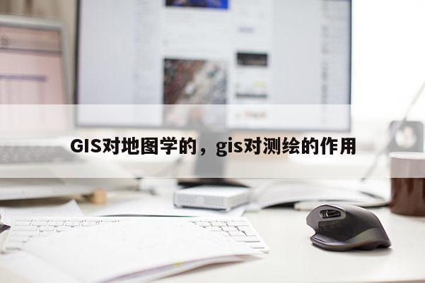 GIS對地圖學的，gis對測繪的作用