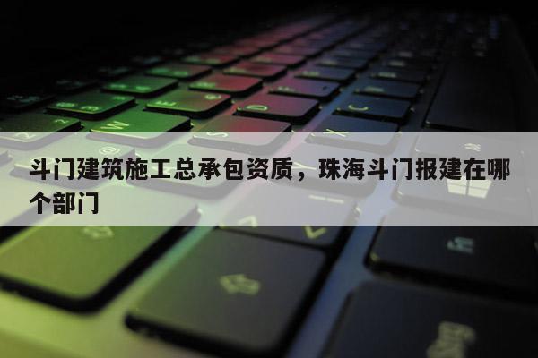 斗門建筑施工總承包資質(zhì)，珠海斗門報(bào)建在哪個(gè)部門