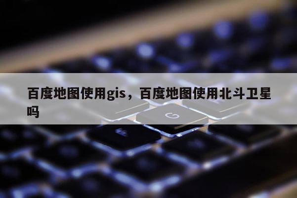 百度地圖使用gis，百度地圖使用北斗衛(wèi)星嗎