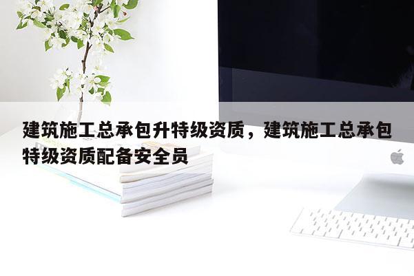 建筑施工總承包升特級資質，建筑施工總承包特級資質配備安全員