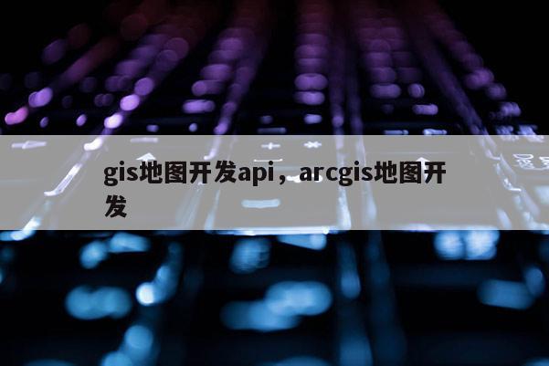 gis地圖開(kāi)發(fā)api，arcgis地圖開(kāi)發(fā)