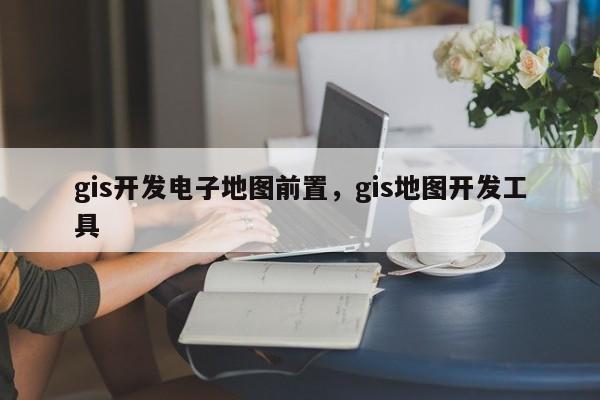 gis開(kāi)發(fā)電子地圖前置，gis地圖開(kāi)發(fā)工具