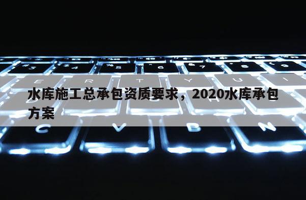 水庫施工總承包資質要求，2020水庫承包方案