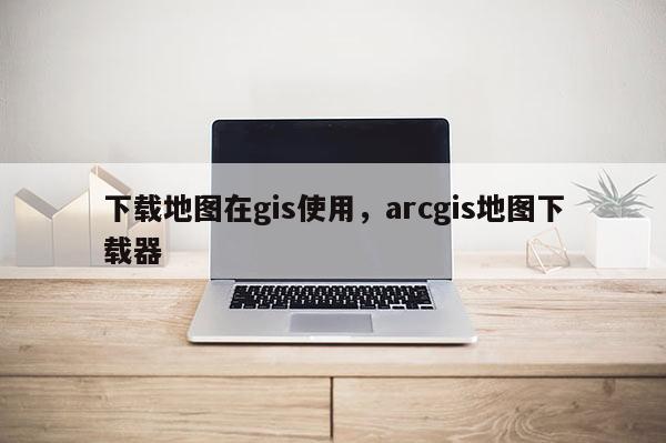 下載地圖在gis使用，arcgis地圖下載器