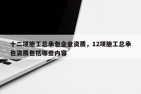 十二項施工總承包企業資質，12項施工總承包資質包括哪些內容