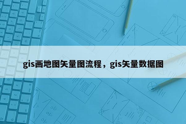 gis畫地圖矢量圖流程，gis矢量數據圖