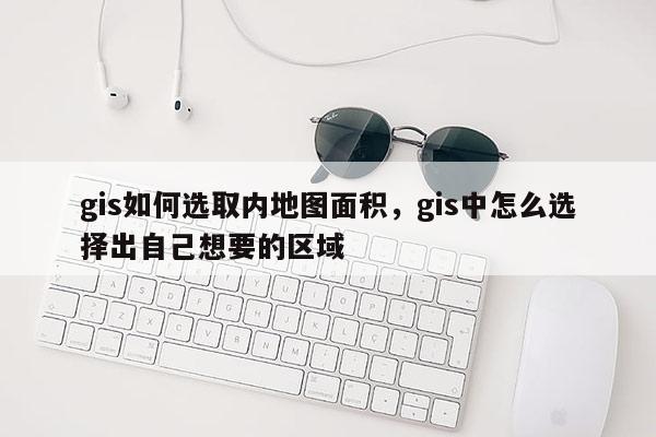 gis如何選取內地圖面積，gis中怎么選擇出自己想要的區域