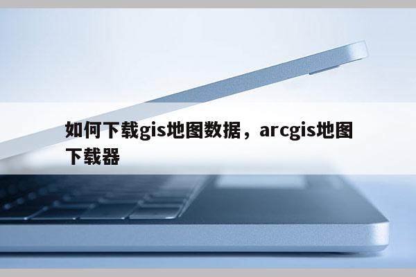 如何下載gis地圖數據，arcgis地圖下載器