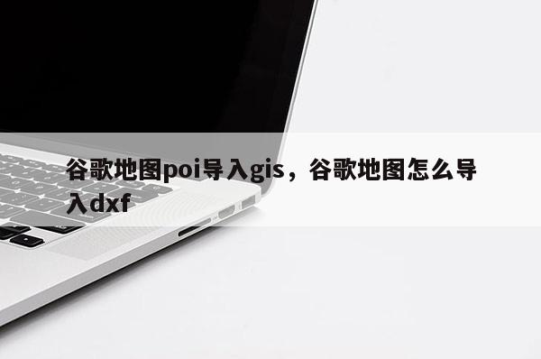 谷歌地圖poi導入gis，谷歌地圖怎么導入dxf