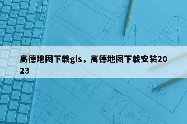 高德地圖下載gis，高德地圖下載安裝2023