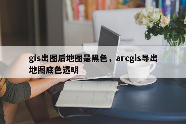 gis出圖后地圖是黑色，arcgis導出地圖底色透明