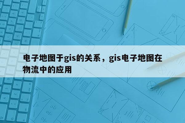 電子地圖于gis的關(guān)系，gis電子地圖在物流中的應(yīng)用