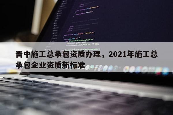 晉中施工總承包資質(zhì)辦理，2021年施工總承包企業(yè)資質(zhì)新標(biāo)準(zhǔn)