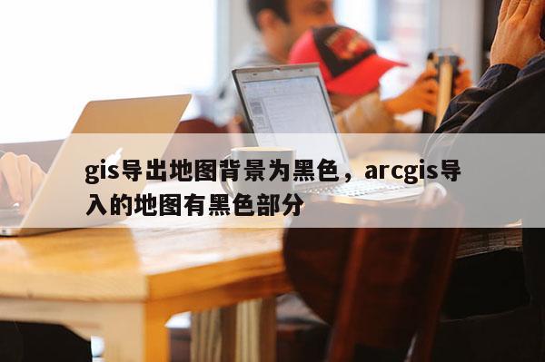 gis導(dǎo)出地圖背景為黑色，arcgis導(dǎo)入的地圖有黑色部分