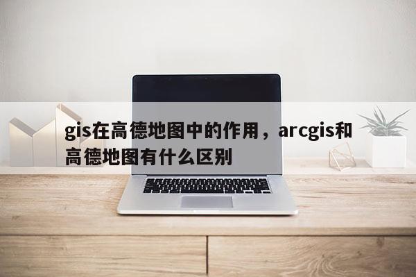 gis在高德地圖中的作用，arcgis和高德地圖有什么區別