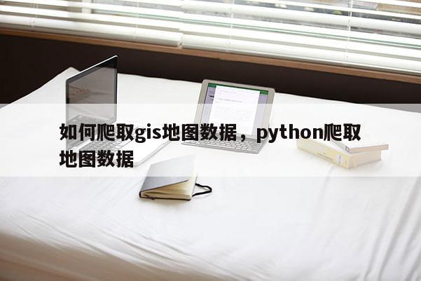 如何爬取gis地圖數據，python爬取地圖數據