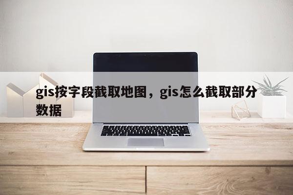 gis按字段截取地圖，gis怎么截取部分數據