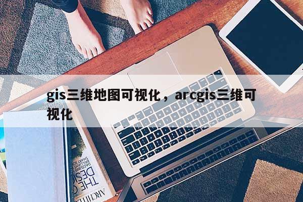 gis三維地圖可視化，arcgis三維可視化