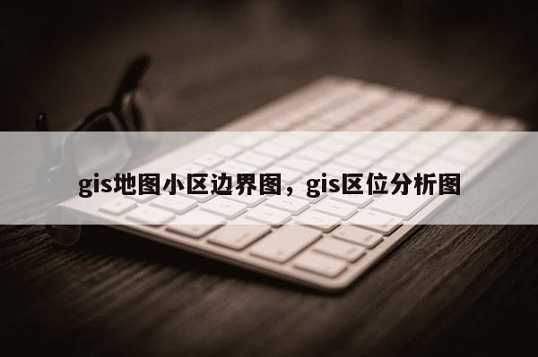 gis地圖小區邊界圖，gis區位分析圖