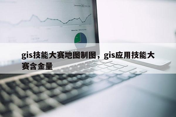 gis技能大賽地圖制圖，gis應(yīng)用技能大賽含金量