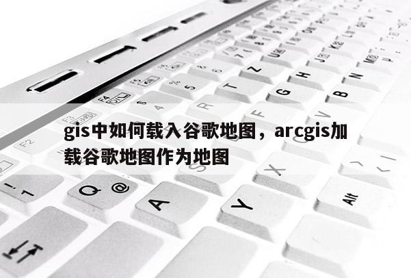 gis中如何載入谷歌地圖，arcgis加載谷歌地圖作為地圖