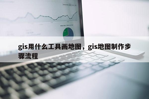 gis用什么工具畫地圖，gis地圖制作步驟流程