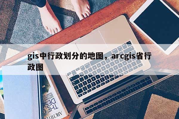 gis中行政劃分的地圖，arcgis省行政圖