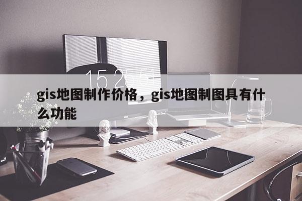 gis地圖制作價格，gis地圖制圖具有什么功能