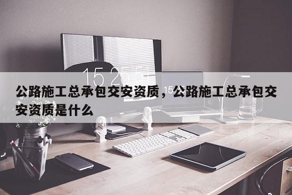 公路施工總承包交安資質(zhì)，公路施工總承包交安資質(zhì)是什么