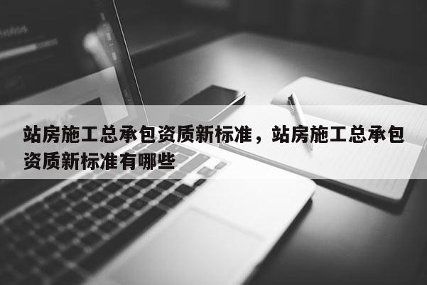 站房施工總承包資質新標準，站房施工總承包資質新標準有哪些