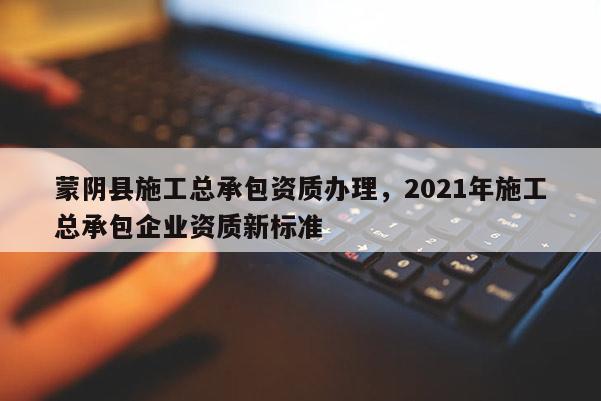 蒙陰縣施工總承包資質(zhì)辦理，2021年施工總承包企業(yè)資質(zhì)新標(biāo)準(zhǔn)