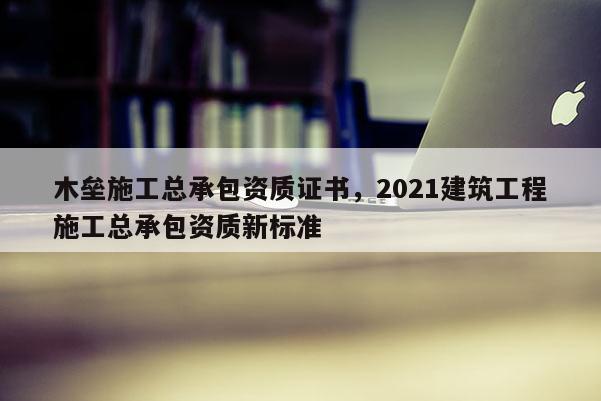 木壘施工總承包資質(zhì)證書，2021建筑工程施工總承包資質(zhì)新標(biāo)準(zhǔn)