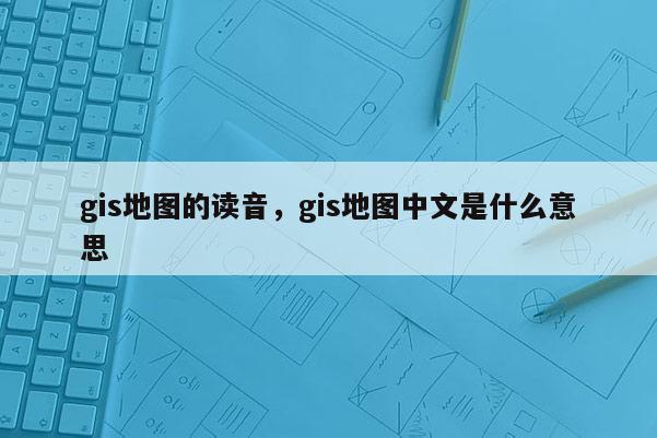 gis地圖的讀音，gis地圖中文是什么意思