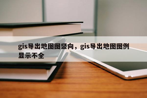 gis導出地圖圖豎向，gis導出地圖圖例顯示不全