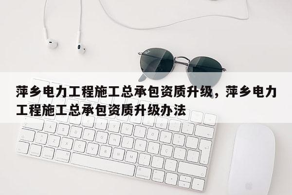 萍鄉電力工程施工總承包資質升級，萍鄉電力工程施工總承包資質升級辦法