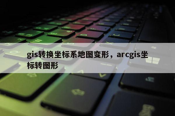 gis轉(zhuǎn)換坐標系地圖變形，arcgis坐標轉(zhuǎn)圖形