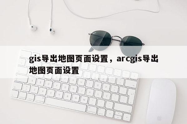 gis導出地圖頁面設置，arcgis導出地圖頁面設置