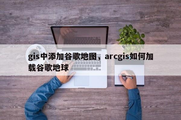 gis中添加谷歌地圖，arcgis如何加載谷歌地球