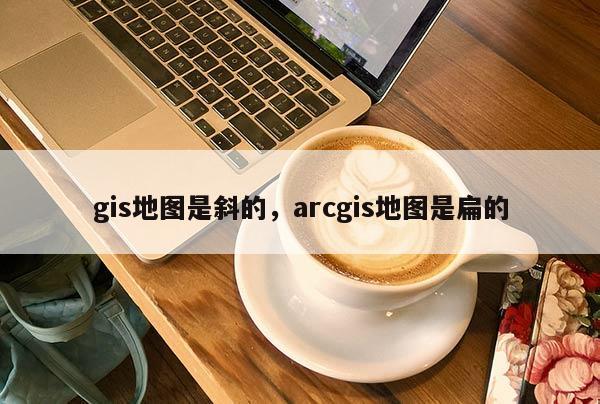 gis地圖是斜的，arcgis地圖是扁的