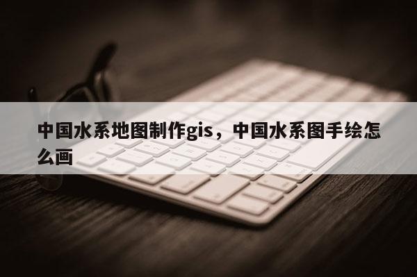 中國水系地圖制作gis，中國水系圖手繪怎么畫