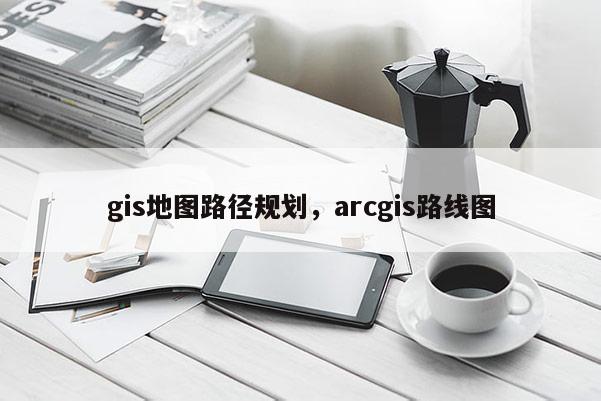 gis地圖路徑規劃，arcgis路線圖