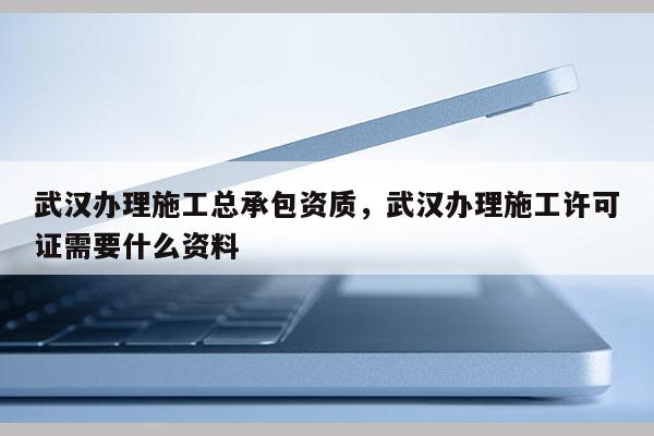 武漢辦理施工總承包資質，武漢辦理施工許可證需要什么資料