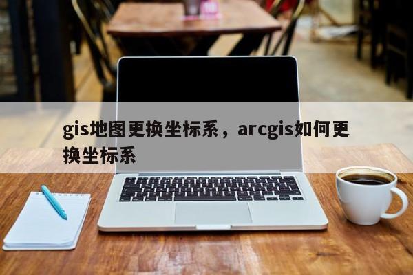 gis地圖更換坐標系，arcgis如何更換坐標系