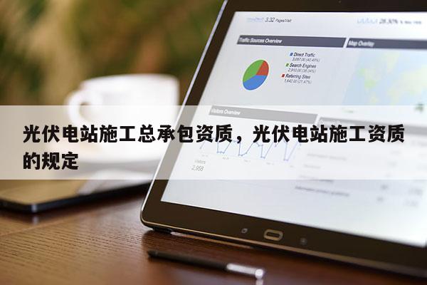 光伏電站施工總承包資質，光伏電站施工資質的規定