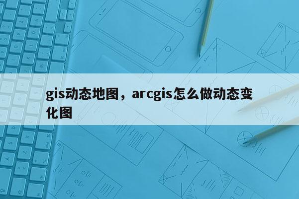 gis動態地圖，arcgis怎么做動態變化圖