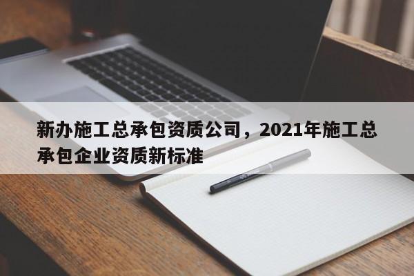 新辦施工總承包資質公司，2021年施工總承包企業資質新標準